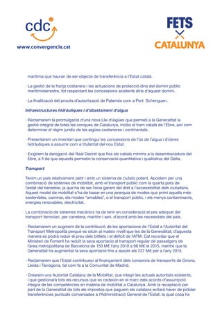 marítima que hauran de ser objecte de transferència a l’Estat català.
· La gestió de la franja costanera i les actuacions de protecció dins del domini públic
maritimoterrestre, tot respectant les concessions existents dins d’aquest domini.
· La finalització del procés d’autorització de Palamós com a Port Schenguen.
Infraestructures hidràuliques i d’abastament d’aigua
· Reclamarem la promulgació d’una nova Llei d’aigües que permeti a la Generalitat la
gestió integral de totes les conques de Catalunya, inclòs el tram català de l’Ebre, així com
determinar el règim jurídic de les aigües costaneres i continentals.
· Presentarem un inventari que contingui les concessions de l’ús de l’aigua i d’obres
hidràuliques a assumir com a titularitat del nou Estat.
· Exigirem la derogació del Real Decret que fixa els cabals mínims a la desembocadura del
Ebre, a fi de que aquests permetin la conservació quantitativa i qualitativa del Delta.
Transport
Tenim un país relativament petit i amb un sistema de ciutats potent. Apostem per una
combinació de sistemes de mobilitat, amb el transport públic com la quarta pota de
l’estat del benestar, ja que ha de ser l’eina garant del dret a l’accessibilitat dels ciutadans.
Aquest model de mobilitat s’ha de basar en una jerarquia de modes que primi aquells més
sostenibles, caminar, els modes “amables”, o el transport públic, i els menys contaminants,
energies renovables, electricitat.
La combinació de sistemes mecànics ha de tenir en consideració el pes adequat del
transport ferroviari, per carretera, marítim i aeri, d’acord amb les necessitats del país.
· Reclamarem un augment de la contribució de les aportacions de l’Estat a l’Autoritat del
Transport Metropolità perquè es situïn al mateix nivell que les de la Generalitat; d’aquesta
manera es podrà reduir el preu dels bitllets i el dèficit de l’ATM. Cal recordar que el
Ministeri de Foment ha reduït la seva aportació al transport regular de passatgers de
l’àrea metropolitana de Barcelona de 150 M€ l’any 2010 a 98 M€ el 2015, mentre que la
Generalitat ha augmentat la seva aportació fins a assolir els 237 M€ per a l’any 2015.
· Reclamarem que l’Estat contribueixi al finançament dels consorcis de transports de Girona,
Lleida i Tarragona, tal com fa a la Comunitat de Madrid.
· Crearem una Autoritat Catalana de la Mobilitat, que integri les actuals autoritats existents,
i que gestionarà tots els recursos que es cedeixin en el marc dels acords d’assumpció
íntegra de les competències en matèria de mobilitat a Catalunya. Amb la recaptació per
part de la Generalitat de tots els impostos que paguem els catalans evitarà haver de pidolar
transferències puntuals conveniades a l’Administració General de l’Estat, la qual cosa ha
 