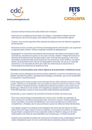 provocat l’asfíxia financera del nostre Sistema de Transport.
· Assumirem la competència del transport de viatgers i mercaderies d’abast nacional,
internacional i de la Unió Europea, amb adhesió als tractats internacionals vigents.
· Crearem nous serveis regionals d’alta velocitat de Catalunya entre les diferents capçaleres
de demarcació.
· Revisarem el marc normatiu per fomentar els desplaçaments amb bicicleta i per augmentar
la seguretat dels ciclistes i d’altres modalitats amables de desplaçament.
· Desplegarem la recentment aprovada llei de finançament del sistema de transport públic
de Catalunya. Aquesta Llei suposa un nou marc normatiu integrat i integral del conjunt de
sistemes de finançament del transport públic urbà i interurbà que respongui a les noves
necessitats socials derivades de la situació de crisi econòmica, d’atur endèmic, de salaris
baixos, de precarietat social i laboral, de desequilibris territorials, de canvis en l’activitat
econòmica i a la necessitat de reduir els nivells de contaminació en els territoris on
s’incompleixen les directives de qualitat de l’aire.
Prioritzar la inversió pública sota criteris objectius de productivitat i d’eficiència social
Cal acabar amb la dilapidació de recursos públics destinats a inversions improductives, que
satisfan clientelismes polítics i plantejaments ideològics centralistes, que no són sostenibles
ni socialment ni econòmicament.
L’Estat espanyol és el país europeu amb més línies de tren d’alta velocitat i el que té menys
usuaris. Cap línia no és sostenible, i les que s’estan construint encara ho són menys. A més,
en lloc d’afavorir l’equilibri territorial i la generació d’activitat econòmica a les zones menys
dinàmiques, l’efecte és tot el contrari. En la legislatura passada s’han pressupostat més de
17.654 M€ destinats a construir línies ferroviàries d’alta velocitat insostenibles.
Cal abordar un canvi radical en les prioritats d’inversió de l’Estat, de manera que:
· Tota nova inversió estigui acompanyada d’un informe cost / benefici que garanteixi la
seva contribució a la millora de la productivitat, econòmica o social i la seva sostenibilitat
futura. Exemples: el Corredor del Mediterrani, per la seva contribució a la millora de la
competitivitat, o Rodalies, per la seva contribució social a la millora de l’estat del benestar.
· A la vegada, exigirem la modificació de la legislació per tal de que els fiascos en l’obra
pública que hem hagut d’assumir tots els ciutadans, com el que ha succeït en el magatzem
de gas Castor o properament en les autopistes radials de Madrid, recaigui en els seus
responsables amb totes les responsabilitats que corresponguin, incloses les penals.
· Exigirem que es paralitzi la política de construcció d’infraestructures insostenibles quan els
costos d’explotació posen en risc la continuïtat de les empreses públiques estatals.
 