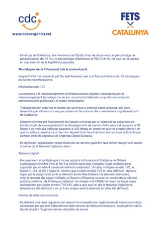 · En el cas de Catalunya, les inversions de l’Estat s’han de situar entre el percentatge de
població (prop del 16 %) i el percentatge d’aportació al PIB (18,8 %), fet que no ha passat
en cap exercici de la legislatura passada.
Tecnologies de la informació i de la comunicació
Seguint l’informe presentat pel Consell Assessor per a la Transició Nacional, tot desplegant
les seves recomanacions:
Infraestructures TIC
La promoció i el desenvolupament d’infraestructures digitals necessàries per al
desenvolupament tecnològic ha de ser una prioritat liderada conjuntament entre les
administracions públiques i el sector empresarial.
· Treballarem per dotar tot el territori de connexió a Internet d’alta velocitat, així com
desenvolupar infraestructures per potenciar l’economia del coneixement a qualsevol punt
de Catalunya.
Crearem un fons pel finançament de l’accés universal per a l’extensió de cobertura de
banda ampla de nova generació i el desplegament de xarxes d’alta velocitat (superior a 30
Mbps) i de molt alta velocitat (superior a 100 Mbps) en zones en què no existeix oferta i en
què no estigui prevista a curt termini. Aquest fons haurà de tenir els recursos suficients per
complir amb els objectius de l’Agenda Digital Europea.
· Es definiran i adjudicaran noves llicències de serveis garantint que tothom pugui tenir accés
al servei de la televisió digital en obert.
Televisió digital
· Recuperarem el múltiple que li va ser retirat a la Corporació Catalana de Mitjans
Audiovisuals (CCMA). Fins el 2014 la CCMA tenia dos múltiples. Cada múltiple dóna
capacitat per emetre 4 canals de definició estàndard. Un dels múltiples emetia TV3, el
Super 3 – 33, el 324 i Esport3, mentre que a l’altre emetia TV3 en alta definició i deixava
espai per la reciprocitat amb la televisió de les Illes Balears i la televisió valenciana.
Amb la retirada del segon múltiple, el Govern d’Espanya va anar en contra de la televisió
pública catalana i de la llengua catalana i ha obligat a la CCMA ha haver de llogar espai
radioelèctric per poder emetre TV3 HD, atès a que avui en dia la televisió digital és la
televisió en alta definició i en un futur proper serà la televisió en ultra alta definició.
Serveis de telecomunicacions
· Es definirà una nova regulació per afavorir la competència i agilitzarem els canvis normatius
necessaris per garantir l’abaratiment dels serveis de telecomunicacions, especialment de la
banda ampla i l’augment de les velocitats de servei.
 