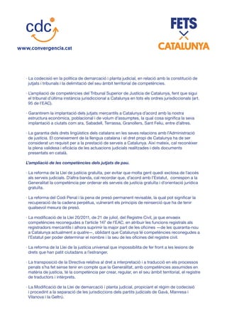 · La codecisió en la política de demarcació i planta judicial, en relació amb la constitució de
jutjats i tribunals i la delimitació del seu àmbit territorial de competències.
· L’ampliació de competències del Tribunal Superior de Justícia de Catalunya, fent que sigui
el tribunal d’última instància jurisdiccional a Catalunya en tots els ordres jurisdiccionals (art.
95 de l’EAC).
· Garantirem la implantació dels jutjats mercantils a Catalunya d’acord amb la nostra
estructura econòmica, poblacional i de volum d’assumptes, la qual cosa significa la seva
implantació a ciutats com ara, Sabadell, Terrassa, Granollers, Sant Feliu, entre d’altres.
· La garantia dels drets lingüístics dels catalans en les seves relacions amb l’Administració
de justícia. El coneixement de la llengua catalana i el dret propi de Catalunya ha de ser
considerat un requisit per a la prestació de serveis a Catalunya. Així mateix, cal reconèixer
la plena validesa i eficàcia de les actuacions judicials realitzades i dels documents
presentats en català.
L’ampliació de les competències dels jutjats de pau.
· La reforma de la Llei de justícia gratuïta, per evitar que molta gent quedi exclosa de l’accés
als serveis judicials. D’altra banda, cal recordar que, d’acord amb l’Estatut, correspon a la
Generalitat la competència per ordenar els serveis de justícia gratuïta i d’orientació jurídica
gratuïta.
· La reforma del Codi Penal i la pena de presó permanent revisable, la qual pot significar la
recuperació de la cadena perpètua, vulnerant els principis de reinserció que ha de tenir
qualsevol mesura de presó.
· La modificació de la Llei 20/2011, de 21 de juliol, del Registre Civil, ja que envaeix
competències reconegudes a l’article 147 de l’EAC, en atribuir les funcions registrals als
registradors mercantils i alhora suprimir la major part de les oficines —de les quaranta-nou
a Catalunya actualment a quatre—, oblidant que Catalunya té competències reconegudes a
l’Estatut per poder determinar el nombre i la seu de les oficines del registre civil.
· La reforma de la Llei de la justícia universal que impossibilita de fer front a les lesions de
drets que han patit ciutadans a l’estranger.
· La transposició de la Directiva relativa al dret a interpretació i a traducció en els processos
penals s’ha fet sense tenir en compte que la Generalitat, amb competències assumides en
matèria de justícia, té la competència per crear, regular, en el seu àmbit territorial, el registre
de traductors i intèrprets.
· La Modificació de la Llei de demarcació i planta judicial, propiciant el règim de codecisió
i procedint a la separació de les jurisdiccions dels partits judicials de Gavà, Manresa i
Vilanova i la Geltrú.
 