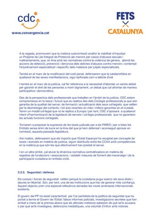 · A la vegada, promourem que la mateixa subcomissió analitzi la viabilitat d’impulsar
un Projecte de Llei Integral de Protecció als menors per casos d’abusos sexuals i
maltractaments, que, en línia amb les normatives contra la violència de gènere, abordi les
accions de detecció, prevenció i denúncia dels delictes d’abusos contra menors i contempli
l’enjudiciament especialitzat i específic dels mateixos per jutjats especialitzats.
· També en el marc de la modificació del codi penal, defensarem que la catalanofòbia en
qualsevol de les seves manifestacions, sigui tipificada com a delicte d’odi
· I també en el marc de la justícia, cal fer referència a la necessitat d’abordar un seriós debat
per garantir el dret de les persones a morir dignament, un debat que cal afrontar de manera
participativa i democràtica.
· Des de la perspectiva dels professionals que treballen en l’àmbit de la justícia, CDC estem
compromesos en la tasca i funció que es realitza des dels Col·legis professionals ja que són
garantia de la qualitat del servei, de formació i actualització dels seus col·legiats, que vetllen
per la deontologia del col·lectiu i tot això reverteix en més i millors garanties en el ciutadà.
Tenim un model col·legial que no te rèplica a Europa i per tant, CDC s’oposarà a qualsevol
intent d’harmonització de la legislació de serveis i col·legis professionals que no garanteixi
les actuals funcions col·legials.
· Tornarem a proposar la supressió de les taxes judicials per a les PIMES i per a totes les
Entitats sense ànim de lucre en la línia del que ja hem defensat i aconseguit aprovar en
comissió, aquesta passada legislatura.
· Així mateix, defensarem que els imports que l’Estat Espanyol ha recaptat per concepte de
taxes i aranzels en matèria de justícia, siguin distribuïts entre les CCAA amb competències
en la matèria ja que són les que efectivament han prestat el servei.
· I en un altre àmbit, cal aturar la dinàmica normativa centralitzadora en matèria de
registres de fundacions i associacions, i establir mesures de foment del mecenatge i de la
participació ciutadana en entitats civils.
3.3.3.	 Seguretat i defensa
Els cossos i forces de seguretat vetllen perquè la ciutadania pugui exercir els seus drets i
deures en llibertat. Són, per tant, una de les institucions que han de generar més confiança.
Aquest objectiu pren una especial rellevància donades les noves amenaces internacionals
existents.
El govern del PP ha estat caracteritzat per l’ús partidista de la política de seguretat que ha
portat a terme el Govern de l’Estat: falsos informes policials, investigacions secretes que han
arribat a mans de la premsa abans que els afectats mateixos sabessin de què se’ls acusava
o per què se’ls investigava, detencions mediàtiques, una voluntat d’influir amb notícies
 