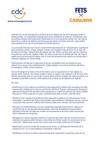 aprovats per via de reial decret ha estat la tècnica habitual per fer front als pagaments no
pressupostats i al maquillatge pressupostari de les polítiques de defensa. Actualment, amb
el conflicte declarat de França amb l’Estat Islàmic on s’ha esmentat l’article 42.7 del Tractat
de la UE en matèria de defensa col·lectiva per als estats membres de la UE, urgeix definir
amb claredat quina serà la participació de l’Estat espanyol.
La comunitat internacional s’ha de comprometre decididament en l’estabilització i pacificació
dels conflictes a Síria i a l’Iraq, sempre a través de la legalitat internacional i en el marc de
les Nacions Unides. Experiències del passat ens han donat una lliçó clara que les solucions
no poden ser només de caràcter militar. El nostre compromís és la lluita per tots els mitjans
legals contra el terrorisme jihadista i per la convivència pacífica de nacions ara sense estat i
minories religioses en l’Orient Mitjà.
D’altra banda, la lluita per la seguretat ha de ser compatible amb una tolerància zero
enfront de la tortura i els maltractaments. Caldrà adoptar mesures preventives efectives i
d’investigació d’ofici, contra la tortura.
Cal un blindatge en la lluita contra el terrorisme i per la seguretat en el món digital. En
aquest sentit, Internet i les xarxes socials hi tenen un paper molt rellevant. Cal fer front a les
bandes terroristes que es mouen per la xarxa, però també al robatori de dades privades, a la
usurpació d’identitat o la lluita contra addiccions a través de les plataformes digitals.
Per això:
· Modificarem la Llei orgànica de protecció de la seguretat ciutadana per recuperar els drets
fonamentals retallats per la reforma del Govern del Partit Popular i eliminarem la Disposició
addicional d’aquesta llei que permet les expulsions en calent als territoris de Ceuta i Melilla,
atès que en molts casos és una clara vulneració dels drets humans i del dret d’asil.
· Modificar la llei orgànica de protecció de la seguretat ciutadana i el codi penal per tal de
reequilibrar i reorientar les tipificacions penals i administratives d’ambdues normes, cercant
un equilibri més racional i realista entre l’exercici dels drets i deures i els incompliments.
· Revisarem el model Defensa i els seus programes especials d’armament i exigirem el
compliment de la Llei general pressupostaria i de la Llei d’estabilitat pressupostària
aplicable al Ministeri de Defensa, evitant així la presentació de futurs reials secrets per
cobrir despeses ja conegudes.
· Derogarem la Llei de seguretat nacional, la qual permet posar tots els recursos humans i
materials de qualsevol administració a les ordres de l’Estat, a partir d’una situació de risc
“potencial” indeterminat, sense més control que una simple notificació al Congrés.
· Modificarem la Llei de protecció civil per tornar a tenir un plantejament territorial de la
protecció civil i no un ordre jeràrquic centralitzat i ineficient.
· Modificarem la Llei de la policia nacional perquè la “passarel·la” de policies entre el cos
 