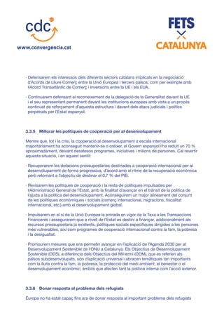 · Defensarem els interessos dels diferents sectors catalans implicats en la negociació
d’Acords de Lliure Comerç entre la Unió Europea i tercers països, com per exemple amb
l’Acord Transatlàntic de Comerç i Inversions entre la UE i els EUA.
· Continuarem defensant el reconeixement de la delegació de la Generalitat davant la UE
i el seu representant permanent davant les institucions europees amb vista a un procés
continuat de reforçament d’aquesta estructura i davant dels atacs judicials i polítics
perpetrats per l’Estat espanyol.
3.3.5	 Millorar les polítiques de cooperació per al desenvolupament
Mentre que, tot i la crisi, la cooperació al desenvolupament a escala internacional
majoritàriament ha aconseguit mantenir-se o créixer, el Govern espanyol l’ha reduït un 70 %
aproximadament, deixant desatesos programes, iniciatives i milions de persones. Cal revertir
aquesta situació, i en aquest sentit:
· Recuperarem les dotacions pressupostàries destinades a cooperació internacional per al
desenvolupament de forma progressiva, d’acord amb el ritme de la recuperació econòmica
però retornant a l’objectiu de destinar el 0,7 % del PIB.
· Revisarem les polítiques de cooperació i la resta de polítiques impulsades per
l’Administració General de l’Estat, amb la finalitat d’avançar en el trànsit de la política de
l’ajuda a la política del desenvolupament. Aconseguirem un major alineament del conjunt
de les polítiques econòmiques i socials (comerç internacional, migracions, fiscalitat
internacional, etc.) amb el desenvolupament global.
· Impulsarem en el si de la Unió Europea la entrada en vigor de la Taxa a les Transaccions
Financeres i assegurarem que a nivell de l’Estat es destini a finançar, addicionalment als
recursos pressupostaris ja existents, polítiques socials específiques dirigides a les persones
més vulnerables, així com programes de cooperació internacional contra la fam, la pobresa
i la desigualtat.
· Promourem mesures que ens permetin avançar en l’aplicació de l’Agenda 2030 per al
Desenvolupament Sostenible de l’ONU a Catalunya. Els Objectius de Desenvolupament
Sostenible (ODS), a diferència dels Objectius del Mil·lenni (ODM), que es referien als
països subdesenvolupats, són d’aplicació universal i abracen temàtiques tan importants
com la lluita contra la fam, la pobresa, la protecció del medi ambient, el benestar o el
desenvolupament econòmic; àmbits que afecten tant la política interna com l’acció exterior.
3.3.6	 Donar resposta al problema dels refugiats
Europa no ha estat capaç fins ara de donar resposta al important problema dels refugiats
 