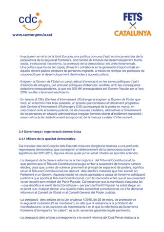· Impulsarem en el si de la Unió Europea una política comuna d’asil, no únicament des de la
perspectiva de la seguretat fronterera, sinó també de l’impuls del desenvolupament humà,
social, institucional i econòmic, la promoció de la democràcia i els drets fonamentals.
Una política que ha de ser capaç d’invertir i col·laborar en la generació d’oportunitats en
aquells tercers països emissors de persones migrants, a través de reforçar les polítiques de
cooperació per al desenvolupament destinades a aquests països.
· Exigirem al Govern de l’Estat un canvi radical d’orientació en les seves polítiques d’asil i
d’atenció als refugiats, per articular polítiques d’obertura i acollida, amb les conseqüents
dotacions pressupostàries, ja que els 200 M€ pressupostats pel Govern Popular per a l’any
2016 resulten clarament insuficients.
· En relació al CIEs (Centres d’Internament d’Estrangers) exigirem al Govern de l’Estat que
iniciï, en el termini més breu possible, un procés que condueixi al tancament progressiu
dels Centres d’Internament d’Estrangers (CIE) acompanyat de la posta en marxa, en
coordinació amb el sistema judicial, de les mesures cautelars, alternatives a l’internament
de les persones en situació administrativa irregular (centres oberts d’acolliment transitori) i
reservi el caràcter autènticament excepcional, de la mesura cautelar d’internament.
3.4 Governança i regeneració democràtica
3.4.1 Millora de la qualitat democràtica
Cal impulsar des del Congrés dels Diputats mesures d’urgència relatives a una profunda
regeneració democràtica, que corregeixin el deteriorament de la democràcia durant la
legislatura del 2011-2015, algunes de les quals ja han estat citades en apartats anteriors:
· La derogació de la darrera reforma de la Llei orgànica del Tribunal Constitucional, la
qual permet que el Tribunal Constitucional pugui arribar a suspendre de funcions càrrecs
electes, cosa que, a més de vulnerar greument el principi de separació de poders, significa
situar el Tribunal Constitucional per damunt dels electors mateixos que han escollit un
Parlament o un Govern. Aquesta realitat es veuria agreujada a causa de l’enorme politització
partidista que aporta el Tribunal Constitucional, com ho demostra el fet que el seu president
va ser escollit sent militant del Partit Popular. Cal ressenyar que la tramitació d’aquesta llei
—que modifica el sentit de la Constitució— per part del Partit Popular ha estat alegal, en
el sentit que, malgrat afectar una qüestió d’alta sensibilitat constitucional, no s’ha demanat
informe ni al Consell de l’Estat ni al Consell General del Poder Judicial.
· La derogació dels articles de la Llei orgànica 4/2015, de 30 de març, de protecció de
la seguretat ciutadana (“Llei mordassa”), en allò que fa referència a la prohibició de
manifestacions i a les sancions als manifestants i en el que fa referència als lliuraments
fronterers d’immigrants “en calent”, és a dir, sense les garanties legals pertinents.
· La derogació dels articles corresponents a la recent reforma del Codi Penal relatius a la
 
