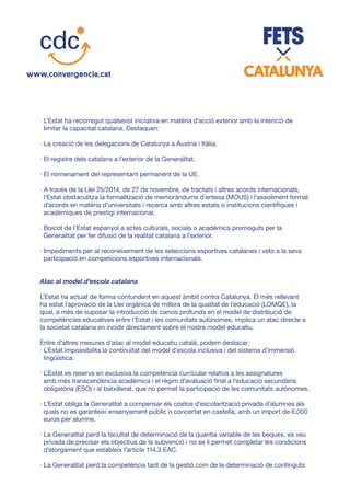 · L’Estat ha recorregut qualsevol iniciativa en matèria d’acció exterior amb la intenció de
limitar la capacitat catalana. Destaquen:
· La creació de les delegacions de Catalunya a Àustria i Itàlia.
· El registre dels catalans a l’exterior de la Generalitat.
· El nomenament del representant permanent de la UE.
· A través de la Llei 25/2014, de 27 de novembre, de tractats i altres acords internacionals,
l’Estat obstaculitza la formalització de memoràndums d’entesa (MOUS) i l’assoliment formal
d’acords en matèria d’universitats i recerca amb altres estats o institucions científiques i
acadèmiques de prestigi internacional.
· Boicot de l’Estat espanyol a actes culturals, socials o acadèmics promoguts per la
Generalitat per fer difusió de la realitat catalana a l’exterior.
· Impediments per al reconeixement de les seleccions esportives catalanes i veto a la seva
participació en competicions esportives internacionals.
Atac al model d’escola catalana
L’Estat ha actuat de forma contundent en aquest àmbit contra Catalunya. El més rellevant
ha estat l’aprovació de la Llei orgànica de millora de la qualitat de l’educació (LOMQE), la
qual, a més de suposar la introducció de canvis profunds en el model de distribució de
competències educatives entre l’Estat i les comunitats autònomes, implica un atac directe a
la societat catalana en incidir directament sobre el nostre model educatiu.
Entre d’altres mesures d’atac al model educatiu català, podem destacar:
· L’Estat impossibilita la continuïtat del model d’escola inclusiva i del sistema d’immersió
lingüística.
· L’Estat es reserva en exclusiva la competència curricular relativa a les assignatures
amb més transcendència acadèmica i el règim d’avaluació final a l’educació secundària
obligatòria (ESO) i al batxillerat, que no permet la participació de les comunitats autònomes.
· L’Estat obliga la Generalitat a compensar els costos d’escolarització privada d’alumnes als
quals no es garanteixi ensenyament públic o concertat en castellà, amb un import de 6.000
euros per alumne.
· La Generalitat perd la facultat de determinació de la quantia variable de les beques, es veu
privada de precisar els objectius de la subvenció i no se li permet completar les condicions
d’atorgament que estableix l’article 114.3 EAC.
· La Generalitat perd la competència tant de la gestió com de la determinació de continguts
 