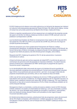 · El 2015 Catalunya és la desena comunitat autònoma en el rànquing de despesa per habitant
en cultura en els pressupostos generals de l’Estat (2 €/hab.). Per sobre de la mitjana, només
s’hi situen les comunitats autònomes de Madrid (19,3 €/hab.) i Galícia (6 €/hab.).
· L’Estat no reparteix equitativament el fons espanyol per a la realització de projectes socials
de suport a la família i la infància: Catalunya només en rebrà 3,75 M€, però per volum de
població li correspondrien 5,48 M€.
· Les transferències finalistes de l’Estat en ensenyament s’han reduït un 98 % des del 2010:
han passat de 147,3 M€ l’any 2010 a una previsió de 2,8 M€ l’any 2015 (no s’ha tingut en
compte la partida de beques).
· Entre les actuacions que s’han quedat sense finançament de l’Estat en matèria
d’ensenyament destaquen: la gratuïtat del segon cicle d’educació infantil; el Pla Educa3, de
foment de les llars d’infants municipals; el programa Escola 2.0; les biblioteques escolars, i
l’augment de l’oferta de places a les EOI d’ensenyament d’anglès, entre d’altres.
· Respecte del 2011, Catalunya ha perdut el 76,3 % de les subvencions i inversions
nominatives en cultura.
· L’Estat ha limitat els ajuts als centres especials de treball (CET), ha eliminat els ajuts a la
contractació de persones amb discapacitat en empreses ordinàries, i ha reduït mesures
actives d’inserció per a destinataris de l’RMI i també ajuts en programes de suport a
l’economia social i cooperativa.
· La no-territorialització dels instruments de suport a la indústria fa que la quantitat de
recursos destinats a projectes de reindustrialització i foment de la competitivitat industrial
sigui inferior al que pertocaria per pes econòmic i, per tant, no es puguin dotar tots els
projectes empresarials que convindria, amb un clar impacte en llocs de treball.
· L’últim cas de fons sense aplicació a Catalunya és el d’uns 14 M€ que gestionarà l’ICEX, el
qual destina zero recursos a Catalunya. Si s’hagués destinat el 20 % d’aquests recursos, es
podrien haver mobilitzat inversions per sobre dels 100 M€ a Catalunya. Tot i que Catalunya
representa un terç de la inversió empresarial en R+D a l’Estat, les polítiques estatals van en
contra d’aquest lideratge.
· Denegacions d’ajuts a universitats o centres de recerca catalans: durant el 2012 diverses
entitats catalanes vinculades a la Generalitat de Catalunya, com ara universitats o centres
de recerca, van veure denegats ajuts estatals (ja concedits a nivell tècnic i administratiu,
amb una resolució emesa), perquè l’Estat va fer prevaldre el criteri legal d’impedir
l’increment del dèficit públic.
· En l’àmbit de les telecomunicacions, pràcticament tots els programes i plans de promoció
de les TIC dirigits a empreses, administracions i entitats que posa en marxa l’Estat,
normalment a través de Red.es, els ha finançat amb fons FEDER i Catalunya sempre n’ha
quedat fora.
 