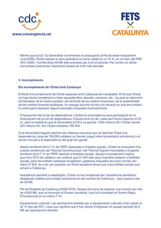 · Mentre que la UE i la Generalitat incrementen el pressupost al Pla de desenvolupament
rural (PDR), l’Estat redueix la seva aportació al camp català en un 74 %, en el marc del PDR
2014-2020, i només dóna 59 M€ dels previstos per a tot el període. Per contra, en altres
comunitats autònomes l’aportació estatal és molt més elevada.
3. Incompliments
Els incompliments de l’Estat amb Catalunya
El llistat d’incompliments de l’Estat espanyol amb Catalunya és inacabable. El fet que l’Estat
no hagi donat compliment a totes aquestes lleis, decrets, convenis, etc., ha anat en detriment
del benestar de la nostra societat, de l’activitat de les nostres empreses, de la sostenibilitat
de les nostres finances públiques. Un greuge que ens ha dut a la situació en què ens trobem.
A continuació exposem alguns exemples d’aquests incompliments.
· Finançament de la Llei de dependència. L’Estat ha incomplert la seva participació en el
finançament de la Llei de dependència. D’acord amb la Llei, cada part havia d’aportar el 50
%, però la realitat és que la Generalitat al 2015 va aportar 1.004 milions d’€ i l’Estat només
224 milions d’€. Així l’Estat s’estalvia 780 M.€.
Si la Generalitat hagués destinat els mateixos recursos que ha destinat l’Estat a la
dependència, prop de 100.000 catalans no haurien pogut rebre la prestació econòmica o el
servei vinculat a la dependència del qual han gaudit.
· Gestió territorial del 0,7 % de l’IRPF destinada a finalitats socials. L’Estat ha incomplert fins
a dotze sentències del Tribunal Constitucional i del Tribunal Suprem favorables a la gestió
territorial del 0,7 % de l’IRPF destinat a finalitats socials. Aquest incompliment implica
que l’any 2015 els catalans van ordenar que 51 M.€ dels seus impostos anessin a finalitats
socials, però les entitats catalanes receptores i gestores d’aquests recursos només van
rebre 31 M.€, és a dir, per aquesta via l’Estat escatima diners per a les entitats socials que
actuen a Catalunya.
· Assistència sanitària a desplaçats. L’Estat no ha compensat per l’assistència sanitària a
desplaçats d’altres comunitats autònomes en els centres de Catalunya, i això suposa més
de 50 M€.
· Pla de Rodalies de Catalunya (2008-2015). Aquest pla havia de suposar una inversió de més
de 4.000 M€, que va incomplir el Govern socialista i que ha incomplert el Govern Rajoy.
S’ha executat en un ridícul 7 %.
· Equipaments culturals. Les aportacions estatals per a equipaments culturals s’han reduït un
42 % des del 2011, cosa que significa que s’han deixat d’ingressar en aquest període 32,3
M€ per aportacions directes.
 