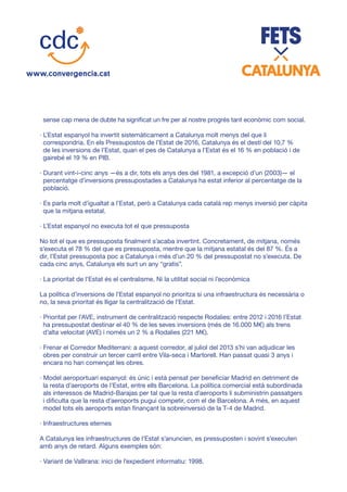 sense cap mena de dubte ha significat un fre per al nostre progrés tant econòmic com social.
· L’Estat espanyol ha invertit sistemàticament a Catalunya molt menys del que li
correspondria. En els Pressupostos de l’Estat de 2016, Catalunya és el destí del 10,7 %
de les inversions de l’Estat, quan el pes de Catalunya a l’Estat és el 16 % en població i de
gairebé el 19 % en PIB.
· Durant vint-i-cinc anys —és a dir, tots els anys des del 1981, a excepció d’un (2003)— el
percentatge d’inversions pressupostades a Catalunya ha estat inferior al percentatge de la
població.
· Es parla molt d’igualtat a l’Estat, però a Catalunya cada català rep menys inversió per càpita
que la mitjana estatal.
· L’Estat espanyol no executa tot el que pressuposta
No tot el que es pressuposta finalment s’acaba invertint. Concretament, de mitjana, només
s’executa el 78 % del que es pressuposta, mentre que la mitjana estatal és del 87 %. És a
dir, l’Estat pressuposta poc a Catalunya i més d’un 20 % del pressupostat no s’executa. De
cada cinc anys, Catalunya els surt un any “gratis”.
· La prioritat de l’Estat és el centralisme. Ni la utilitat social ni l’econòmica
La política d’inversions de l’Estat espanyol no prioritza si una infraestructura és necessària o
no, la seva prioritat és lligar la centralització de l’Estat.
· Prioritat per l’AVE, instrument de centralització respecte Rodalies: entre 2012 i 2016 l’Estat
ha pressupostat destinar el 40 % de les seves inversions (més de 16.000 M€) als trens
d’alta velocitat (AVE) i només un 2 % a Rodalies (221 M€).
· Frenar el Corredor Mediterrani: a aquest corredor, al juliol del 2013 s’hi van adjudicar les
obres per construir un tercer carril entre Vila-seca i Martorell. Han passat quasi 3 anys i
encara no han començat les obres.
· Model aeroportuari espanyol: és únic i està pensat per beneficiar Madrid en detriment de
la resta d’aeroports de l’Estat, entre ells Barcelona. La política comercial està subordinada
als interessos de Madrid-Barajas per tal que la resta d’aeroports li subministrin passatgers
i dificulta que la resta d’aeroports pugui competir, com el de Barcelona. A més, en aquest
model tots els aeroports estan finançant la sobreinversió de la T-4 de Madrid.
· Infraestructures eternes
A Catalunya les infraestructures de l’Estat s’anuncien, es pressuposten i sovint s’executen
amb anys de retard. Alguns exemples són:
· Variant de Vallirana: inici de l’expedient informatiu: 1998.
 