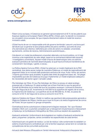 · Patent única europea. A Catalunya es generen aproximadament el 40 % de les patents que
Espanya registra a la European Patent Office (EPO). L’Estat, però, ha decidit no incorporar-
se a la patent única europea, fet que impacta directament sobre el model de recerca i
innovació català.
· L’Estat hauria de ser co-rresponsable amb els governs territorials i assumir una bona part
del deute que va generar la seva pròpia política de parcs científics, que amb els anys
s’ha demostrat poc efectiva i deficitària per a tots els actors no estatals: universitats,
ajuntaments, centres de recerca, Administracions autonòmiques...
· Cal afavorir un model de professorat universitari alternatiu a la funció pública, on hi hagi
incentius a les trajectòries de valor afegit, basat en la contractació laboral dels docents
i investigadors universitaris. Aquest model s’hauria de desenvolupar sota una estricte
avaluació periòdica de l’activitat desenvolupada, la qual hauria d’incloure transferència de
coneixement i tecnologia, i gestió, si escau.
· La Política Agrària Comuna (PAC). L’Estat ha optat per un model d’aplicació de la PAC
centralitzat, que deixa sense marge de maniobra Catalunya: el model de regionalització del
pagament base; la no-inclusió dels productors exclusius de vinya, fruita i horta; els sectors
i imports que tindran ajuts acoblats; la gestió dels drets de pagament base; etc. Tot plegat
impossibilita que des de Catalunya es pugui implementar un model d’aplicació adequat a
les necessitats del sector agrari i ramader català.
· Pla Hidrològic de l’Ebre. El nou Pla Hidrològic de l’Ebre no preveu el cabal ecològic
proposat per a Catalunya. El cabal ecològic per al tram final del riu que ha aprovat el
Consell de Ministres és la meitat del que es considera necessari i contravé la Directiva
Marc de l’Aigua de la UE. Incrementa en 445.000 ha la superfície de regadiu de la conca,
la majoria fora de Catalunya. La superfície ara és de 965.000 ha. A més, es passa de
consumir el 55 % de l’aigua de la conca a consumir-ne el 70 %.
· Agència Catalana de l’Aigua. L’Estat no realitza cap aportació dels pressupostos generals a
l’Agència Catalana de l’Aigua, mentre que sí que ho fa per a la resta d’organismes de conca
de l’Estat, fet que suposa un greuge comparatiu.
· Centralització de les autoritzacions d’abocament d’aigües residuals. Tot i que l’Estatut
estableix l’ACA com a autoritat competent per a l’atorgament d’autoritzacions d’abocament
a Catalunya, la Confederació Hidrogràfica de l’Ebre continua resolent els expedients.
· Avaluació ambiental. Uniformització de la legislació en matèria d’avaluació ambiental de
plans, programes i projectes, sense considerar les especificitats de cada territori.
· Autorització per a la gestió de residus. La Llei de residus i sòls contaminats ha establert un
sistema d’autoritzacions centralitzat per a tot el territori espanyol, sense tenir en compte les
competències de les comunitats autònomes.
· Actuació dels Mossos d’Esquadra en l’àmbit internacional. Indisposició d’equiparar les
 