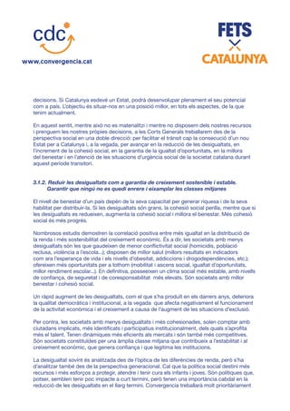 decisions. Si Catalunya esdevé un Estat, podrà desenvolupar plenament el seu potencial
com a país. L’objectiu és situar-nos en una posició millor, en tots els aspectes, de la que
tenim actualment.
En aquest sentit, mentre això no es materialitzi i mentre no disposem dels nostres recursos
i prenguem les nostres pròpies decisions, a les Corts Generals treballarem des de la
perspectiva social en una doble direcció: per facilitar el trànsit cap la consecució d’un nou
Estat per a Catalunya i, a la vegada, per avançar en la reducció de les desigualtats, en
l’increment de la cohesió social, en la garantia de la igualtat d’oportunitats, en la millora
del benestar i en l’atenció de les situacions d’urgència social de la societat catalana durant
aquest període transitori.
3.1.2. Reduir les desigualtats com a garantia de creixement sostenible i estable.
Garantir que ningú no es quedi enrere i eixamplar les classes mitjanes
El nivell de benestar d’un país depèn de la seva capacitat per generar riquesa i de la seva
habilitat per distribuir-la. Si les desigualtats són grans, la cohesió social perilla, mentre que si
les desigualtats es redueixen, augmenta la cohesió social i millora el benestar. Més cohesió
social és més progrés.
Nombrosos estudis demostren la correlació positiva entre més igualtat en la distribució de
la renda i més sostenibilitat del creixement econòmic. És a dir, les societats amb menys
desigualtats són les que gaudeixen de menor conflictivitat social (homicidis, població
reclusa, violència a l’escola...); disposen de millor salut (millors resultats en indicadors
com ara l’esperança de vida i els nivells d’obesitat, addiccions i drogodependències, etc.);
ofereixen més oportunitats per a tothom (mobilitat i ascens social, igualtat d’oportunitats,
millor rendiment escolar...). En definitiva, posseeixen un clima social més estable, amb nivells
de confiança, de seguretat i de coresponsabilitat més elevats. Són societats amb millor
benestar i cohesió social.
Un ràpid augment de les desigualtats, com el que s’ha produït en els darrers anys, deteriora
la qualitat democràtica i institucional, a la vegada que afecta negativament el funcionament
de la activitat econòmica i el creixement a causa de l’augment de les situacions d’exclusió.
Per contra, les societats amb menys desigualtats i més cohesionades, solen comptar amb
ciutadans implicats, més identificats i participatius institucionalment, dels quals s’aprofita
més el talent. Tenen dinàmiques més eficients als mercats i són també més competitives.
Són societats constituïdes per una àmplia classe mitjana que contribueix a l’estabilitat i al
creixement econòmic, que genera confiança i que legitima les institucions.
La desigualtat sovint és analitzada des de l’òptica de les diferències de renda, però s’ha
d’analitzar també des de la perspectiva generacional. Cal que la política social destini més
recursos i més esforços a protegir, atendre i tenir cura els infants i joves. Són polítiques que,
potser, semblen tenir poc impacte a curt termini, però tenen una importància cabdal en la
reducció de les desigualtats en el llarg termini. Convergencia treballarà molt prioritàriament
 