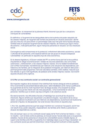 per combatre el creixement de la pobresa infantil, fenomen que pot dur a situacions
cròniques de vulnerabilitat.
En definitiva: si l’augment de les desigualtats deriva de la pèrdua de poder adquisitiu de
les classes mitjanes, de l’augment del nombre de persones en situació d’exclusió i del fet
que any rere any uns pocs tenen un percentatge cada cop més gran de la riquesa del país,
l’antídot està en propiciar l’augment de les classes mitjanes, de manera que siguin menys
els extrems i, molt particularment, siguin menys les persones en situació i en risc d’exclusió
social.
Convergència està compromesa en la protecció i enfortiment dels drets econòmics, socials
i culturals de les persones, amb especial atenció per als grups en situació d’especial
vulnerabilitat i en particular en aquests anys de crisis econòmica.
En la desena legislatura, el Govern estatal del PP va centrar bona part de la seva política
d’austeritat en ofegar econòmicament i retallar els recursos destinats a les comunitats
autònomes i, indirectament, a les classes mitjanes i baixes. Ens ha retallat transferències
com el Plan Concertado, transferències per l’atenció a les situacions de dependència, per
l’atenció a les famílies, per la integració de la població immigrada, per l’atenció dels joves i
pel finançament dels programes i fons de naturalesa sanitària, entre d’altres; mesures que
han afectat un gruix molt significatiu de població amb rendes mitjanes i baixes. Cal revertir
aquesta situació amb urgència.
3.1.3 Per un nou contracte social i un contracte generacional
Els impactes negatius de la recessió s’han distribuït de manera desigual entre la població.
S’ha incrementat la precarietat laboral dels joves i dels treballadors amb menys qualificació;
ha augmentat de forma molt important l’atur de llarga durada; s’ha empobrit la classe
mitjana, de la qual els infants són els més perjudicats, i s’ha incrementat el volum de
persones i famílies que no tenen cap tipus d’ingrés ni de cobertura social.
Els desnonaments i les dificultats d’accés a l’habitatge han accentuat les situacions
d’exclusió. Alguns àmbits que requereixen una atenció singular, i que abans de la crisi ja
rebien una atenció insuficient com ara l’atenció a la dependència, la promoció de l’autonomia
personal o l’ajuda a la discapacitat, han anat encara més enrere en aquests anys.
I, fins i tot, aquelles persones que han pogut mantenir-se i conservar l’ocupació, sovint han
vist reduït el seu poder adquisitiu. Especialment, les famílies amb infants o persones en
situació de dependència a càrrec.
Ens cal avançar cap a un nou contracte social capaç de fer front a temes tan bàsics —i avui
no resolts— com la lluita contra la pobresa, la inclusió social, l’accés dels joves a ocupacions
estables, l’accés de les persones en situació de vulnerabilitat social a treballs dignes, el
suport a les famílies amb fills o la garantia d’un habitatge digne a qui en tingui necessitat. Un
nou contracte social que permeti dinamitzar i donar finançament suficient a totes aquelles
 