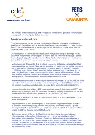 del protocol addicional del 1998, amb l’objectiu de fer realitat les garanties contemplades i
en especial, sobre la dignitat de tota persona.
Suport a les famílies amb nens
Com hem assenyalat, urgeix lluitar de manera especial contra la pobresa infantil i invertir
en el futur d’infants i joves, cal dedicar-hi més esforços i augmentar el suport a les famílies.
Tenim l’objectiu d’incrementar el percentatge del PIB destinat a la família, fins arribar a la
mitjana europea (2,2% UE-28).
L’ Estat espanyol és un dels estats europeus que menys ajuts atorga a la criança de fills.
Establirem una prestació universal per a la criança dels fills o menors de 18 anys a càrrec,
finançada per la seguretat social, com a prestació d’ajut a la família i per al reequilibrament
demogràfic. A curt termini i per avançar cap aquest objectiu:
· Multiplicarem per 4 la quantia de la prestació econòmica de la seguretat social per fills o
menors acollits a càrrec dels 24 euros/mes actuals a 100 euros/mes per fill/filla, i elevarem
els topalls màxims d’ingressos familiars que donen dret a rebre la prestació, des dels
11.868€/any vigent fins als 25.400 euros/any. L’objectiu és que sigui un veritable ajut per
a la criança dels fills i que en un futur tingui caràcter universal. Incrementarem, també
en la mateixa proporció, l’import de la prestació en els supòsits de famílies nombroses,
monoparentals i famílies amb fills o menors acollits amb discapacitat.
· Incrementarem i ampliarem la deducció per maternitat establerta a la Llei 35/2006, de 28 de
novembre, de l’impost sobre la renda de les persones físiques i de modificació parcial de
les lleis dels imposts de societats, sobre la renda de no residents i sobre el patrimoni.
· Incrementarem la minoració de 1.200 euros anuals per cada fill de la quota de l’IRPF, a la
que tenen dret les dones amb fills menors de 3 anys que realitzen una activitat per compte
propi o aliena, fins a 2.400 euros anuals en el cas de menors de 3 anys.
· Ampliarem la deducció a aquelles dones amb fills d’entre 3 i 18 anys, per import d’1.200
euros anuals per fill.
· Reclamarem que el Fons espanyol per a la realització de projectes socials de suport a
la família i la infància estigui degudament dotat d’acord amb el seu objectiu, i que es
modifiquin els criteris de distribució, per tal d’adequar-lo a la realitat de la població infantil
en risc de pobresa de cada comunitat autònoma.
· Defensarem davant el Govern de l’Estat l’exercici de les competències d’adopció
internacional de la Generalitat de Catalunya, per continuar garantint la tramitació
d’adopcions internacionals a Catalunya d’acord amb la legislació catalana vigent en la
matèria, i en coordinació amb la resta d’organismes i entitats competents autonòmiques i
estatals. Derogarem la normativa del PP, que regula aquesta matèria, la qual, al no haver
estat desenvolupada ha paralitzat totes les adopcions en curs, les que tramitava Catalunya i
les que tramitava l’Estat..
 