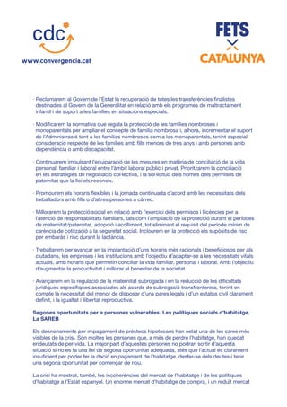 · Reclamarem al Govern de l’Estat la recuperació de totes les transferències finalistes
destinades al Govern de la Generalitat en relació amb els programes de maltractament
infantil i de suport a les famílies en situacions especials.
· Modificarem la normativa que regula la protecció de les famílies nombroses i
monoparentals per ampliar el concepte de família nombrosa i, alhora, incrementar el suport
de l’Administració tant a les famílies nombroses com a les monoparentals, tenint especial
consideració respecte de les famílies amb fills menors de tres anys i amb persones amb
dependència o amb discapacitat.
· Continuarem impulsant l’equiparació de les mesures en matèria de conciliació de la vida
personal, familiar i laboral entre l’àmbit laboral públic i privat. Prioritzarem la conciliació
en les estratègies de negociació col·lectiva, i la sol·licitud dels homes dels permisos de
paternitat que la llei els reconeix.
· Promourem els horaris flexibles i la jornada continuada d’acord amb les necessitats dels
treballadors amb fills o d’altres persones a càrrec.
· Millorarem la protecció social en relació amb l’exercici dels permisos i llicències per a
l’atenció de responsabilitats familiars, tals com l’ampliació de la protecció durant el períodes
de maternitat/paternitat, adopció i acolliment, tot eliminant el requisit del període mínim de
carència de cotització a la seguretat social. Inclourem en la protecció els supòsits de risc
per embaràs i risc durant la lactància.
· Treballarem per avançar en la implantació d’uns horaris més racionals i beneficiosos per als
ciutadans, les empreses i les institucions amb l’objectiu d’adaptar-se a les necessitats vitals
actuals, amb horaris que permetin conciliar la vida familiar, personal i laboral. Amb l’objectiu
d’augmentar la productivitat i millorar el benestar de la societat.
· Avançarem en la regulació de la maternitat subrogada i en la reducció de les dificultats
jurídiques específiques associades als acords de subrogació transfronterera, tenint en
compte la necessitat del menor de disposar d’uns pares legals i d’un estatus civil clarament
definit, i la igualtat i llibertat reproductiva.
Segones oportunitats per a persones vulnerables. Les polítiques socials d’habitatge.
La SAREB
Els desnonaments per impagament de préstecs hipotecaris han estat una de les cares més
visibles de la crisi. Són moltes les persones que, a més de perdre l’habitatge, han quedat
endeutats de per vida. La major part d’aquestes persones no podran sortir d’aquesta
situació si no es fa una llei de segona oportunitat adequada, atès que l’actual és clarament
insuficient per poder fer la dació en pagament de l’habitatge, desfer-se dels deutes i tenir
una segona oportunitat per començar de nou.
La crisi ha mostrat, també, les incoherències del mercat de l’habitatge i de les polítiques
d’habitatge a l’Estat espanyol. Un enorme mercat d’habitatge de compra, i un reduït mercat
 