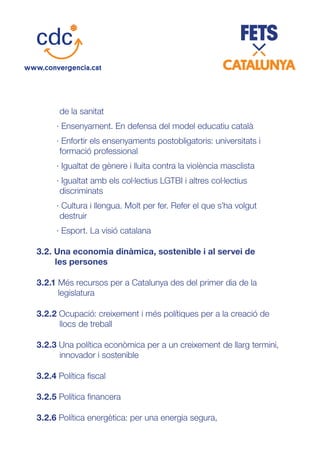 de la sanitat
· Ensenyament. En defensa del model educatiu català
· Enfortir els ensenyaments postobligatoris: universitats i
formació professional
· Igualtat de gènere i lluita contra la violència masclista
· Igualtat amb els col·lectius LGTBI i altres col·lectius
discriminats
· Cultura i llengua. Molt per fer. Refer el que s’ha volgut
destruir
· Esport. La visió catalana
3.2. Una economia dinàmica, sostenible i al servei de
les persones
3.2.1 Més recursos per a Catalunya des del primer dia de la
legislatura
3.2.2 Ocupació: creixement i més polítiques per a la creació de
llocs de treball
3.2.3 Una política econòmica per a un creixement de llarg termini,
innovador i sostenible
3.2.4 Política fiscal
3.2.5 Política financera
3.2.6 Política energètica: per una energia segura,
 