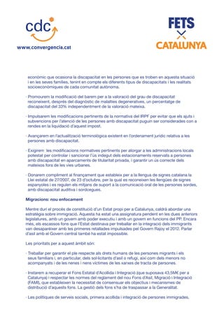 econòmic que ocasiona la discapacitat en les persones que es troben en aquesta situació
i en les seves famílies, tenint en compte els diferents tipus de discapacitats i les realitats
socioeconòmiques de cada comunitat autònoma.
· Promourem la modificació del barem per a la valoració del grau de discapacitat
reconeixent, després del diagnòstic de malalties degeneratives, un percentatge de
discapacitat del 33% independentment de la valoració mateixa.
· Impulsarem les modificacions pertinents de la normativa del IRPF per evitar que els ajuts i
subvencions per l’atenció de les persones amb discapacitat puguin ser considerades con a
rendes en la liquidació d’aquest impost.
· Avançarem en l’actualització terminològica existent en l’ordenament jurídic relativa a les
persones amb discapacitat.
· Exigirem les modificacions normatives pertinents per atorgar a les administracions locals
potestat per controlar i sancionar l’ús indegut dels estacionaments reservats a persones
amb discapacitat en aparcaments de titularitat privada, i garantir un ús correcte dels
mateixos fora de les vies urbanes.
· Donarem compliment al finançament que estableix per a la llengua de signes catalana la
Llei estatal de 27/2007, de 23 d’octubre, per la qual es reconeixen les llengües de signes
espanyoles i es regulen els mitjans de suport a la comunicació oral de les persones sordes,
amb discapacitat auditiva i sordcegues.
Migracions: nou enfocament
Mentre duri el procés de constitució d’un Estat propi per a Catalunya, caldrà abordar una
estratègia sobre immigració. Aquesta ha estat una assignatura pendent en les dues anteriors
legislatures, amb un govern amb poder executiu i amb un govern en funcions del PP. Encara
més, els escassos fons que l’Estat destinava per treballar en la integració dels immigrants
van desaparèixer amb les primeres retallades impulsades pel Govern Rajoy el 2012. Parlar
d’asil amb el Govern central també ha estat impossible.
Les prioritats per a aquest àmbit són:
· Treballar per garantir el ple respecte als drets humans de les persones migrants i els
seus familiars i, en particular, dels sol·licitants d’asil o refugi, així com dels menors no
acompanyats i de les nenes i nens víctimes de les xarxes de tracta de persones.
· Instarem a recuperar el Fons Estatal d’Acollida i Integració (que suposava 43,5M€ per a
Catalunya) i respectar les normes del reglament del nou Fons d’Asil, Migració i Integració
(FAMI), que estableixen la necessitat de consensuar els objectius i mecanismes de
distribució d’aquests fons. La gestió dels fons s’ha de traspassar a la Generalitat.
· Les polítiques de serveis socials, primera acollida i integració de persones immigrades,
 