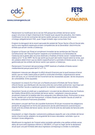 · Reclamarem la modificació de la Llei de l’IVA perquè les entitats del tercer sector
puguin renunciar al règim d’exempció de l’impost quan aquest les perjudica. Així mateix,
modificarem la Llei de contractes del sector públic perquè en els preus de licitació
s’inclogui obligatòriament l’IVA, quan l’òrgan licitador sigui consumidor final.
· Exigirem la derogació de la recent aprovada llei estatal del Tercer Sector d’Acció Social atès
que la nova regulació espanyola envaeix competències de la Generalitat i discrimina les
entitats que actuen només a Catalunya.
· Exigirem al Govern de l’Estat el compliment immediat de les sentències del Tribunal
Constitucional i del Tribunal Suprem respecte a la transferència a la Generalitat de
Catalunya de la gestió dels recursos destinats a finalitats d’interès social i mediambiental
relatius al 0,7 % de l’IRPF. No té cap sentit que la part del nostre impost sobre la renda, que
els catalans determinem que es destini específicament a activitats d’interès social, no sigui
gestionada per les entitats del tercer sector que operen a Catalunya.
· Reclamarem l’increment del percentatge d’IRPF destinat a finalitats d’interès social i
mediambiental perquè passi del 0,7 a l’1 %.
· Adoptarem mesures per alleugerir la difícil situació financera per la qual travessa el tercer
sector, que en molts casos posa en perill la continuïtat d’entitats i organitzacions sense
ànim de lucre, en un moment de fort increment de les necessitats socials i de les situacions
de vulnerabilitat. Entre aquestes:
· Impulsarem la creació d’un Fons per a la Reestructuració d’Entitats del Tercer Sector
d’Acció Social, que distribueixi els recursos entre les comunitats autònomes i que tingui per
objecte facilitar l’accés a capital per garantir la viabilitat i sostenibilitat de les entitats.
· Garantirem l’accés al crèdit per a capitalització i circulant de les diferents línies de l’Instituto
de Crédito Oficial (ICO) a les entitats del tercer sector, i adoptarem mesures perquè
anualment s’executin la totalitat dels fons assignats a les diferents línies. Promourem la seva
funció, també com a font de finançament, a través d’avals que facilitin l’accés al crèdit en
les millors condicions financeres possibles.
· Articularem una part del Fons de Liquiditat Autonòmic (FLA) per incorporar les obligacions
pendents de pagament en forma de subvencions de les administracions autonòmiques i
locals amb les entitats del tercer sector, tal com s’ha fet amb les derivades de factures amb
proveïdors.
· Impulsarem un règim d’ajudes i subvencions públiques específic per a les entitats del tercer
sector d’acció social, adaptat a la singularitat de la seva naturalesa i activitats i que no
incorpori noves obligacions.
· Modificarem la regulació de l’impost sobre societats aplicable a les petites entitats sense
afany de lucre amb ingressos inferiors a 100.000 €, a fi que no hagin de fer la declaració
anual quan una part limitada dels seus ingressos correspongui a rendes no exemptes,
 