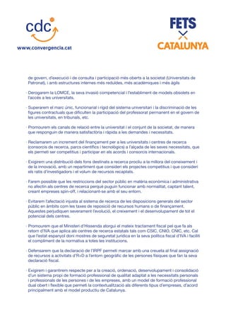 de govern, d’execució i de consulta i participació més oberts a la societat (Universitats de
Patronat), i amb estructures internes més reduïdes, més acadèmiques i més àgils
· Derogarem la LOMCE, la seva invasió competencial i l’establiment de models obsolets en
l’accés a les universitats.
· Superarem el marc únic, funcionarial i rígid del sistema universitari i la discriminació de les
figures contractuals que dificulten la participació del professorat permanent en el govern de
les universitats, en tribunals, etc.
· Promourem els canals de relació entre la universitat i el conjunt de la societat, de manera
que responguin de manera satisfactòria i ràpida a les demandes i necessitats.
· Reclamarem un increment del finançament per a les universitats i centres de recerca
(consorcis de recerca, parcs científics i tecnològics) a l’alçada de les seves necessitats, que
els permeti ser competitius i participar en els acords i consorcis internacionals.
· Exigirem una distribució dels fons destinats a recerca procliu a la millora del coneixement i
de la innovació, amb un repartiment que consideri els projectes competitius i que consideri
els ratis d’investigadors i el volum de recursos recaptats.
· Farem possible que les restriccions del sector públic en matèria econòmica i administrativa
no afectin als centres de recerca perquè puguin funcionar amb normalitat, captant talent,
creant empreses spìn-off, i relacionant-se amb el seu entorn.
· Evitarem l’afectació injusta al sistema de recerca de les disposicions generals del sector
públic en àmbits com les taxes de reposició de recursos humans o de finançament.
Aquestes perjudiquen severament l’evolució, el creixement i el desenvolupament de tot el
potencial dels centres.
· Promourem que el Ministeri d’Hissenda atorgui el mateix tractament fiscal pel que fa als
retorn d’IVA que aplica als centres de recerca estatals tals com CSIC, CNIO, CNIC, etc. Cal
que l’estat espanyol doni mostres de seguretat jurídica en la seva política fiscal d’IVA i faciliti
el compliment de la normativa a totes les institucions.
· Defensarem que la declaració de l’IRPF permeti marcar amb una creueta al final assignació
de recursos a activitats d’R+D a l’entorn geogràfic de les persones físiques que fan la seva
declaració fiscal.
· Exigirem i garantirem respecte per a la creació, ordenació, desenvolupament i consolidació
d’un sistema propi de formació professional de qualitat adaptat a les necessitats personals
i professionals de les persones i de les empreses, amb un model de formació professional
dual obert i flexible que permeti la contextualització als diferents tipus d’empreses, d’acord
principalment amb el model productiu de Catalunya.
 