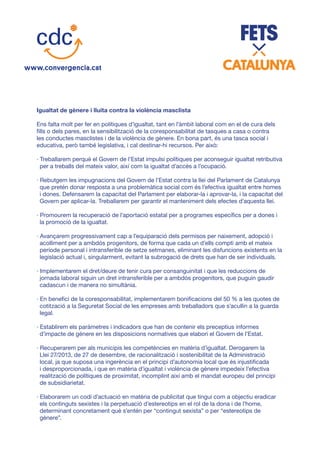 Igualtat de gènere i lluita contra la violència masclista
Ens falta molt per fer en polítiques d’igualtat, tant en l’àmbit laboral com en el de cura dels
fills o dels pares, en la sensibilització de la coresponsabilitat de tasques a casa o contra
les conductes masclistes i de la violència de gènere. En bona part, és una tasca social i
educativa, però també legislativa, i cal destinar-hi recursos. Per això:
· Treballarem perquè el Govern de l’Estat impulsi polítiques per aconseguir igualtat retributiva
per a treballs del mateix valor, així com la igualtat d’accés a l’ocupació.
· Rebutgem les impugnacions del Govern de l’Estat contra la llei del Parlament de Catalunya
que pretén donar resposta a una problemàtica social com és l’efectiva igualtat entre homes
i dones. Defensarem la capacitat del Parlament per elaborar-la i aprovar-la, i la capacitat del
Govern per aplicar-la. Treballarem per garantir el manteniment dels efectes d’aquesta llei.
· Promourem la recuperació de l’aportació estatal per a programes específics per a dones i
la promoció de la igualtat.
· Avançarem progressivament cap a l’equiparació dels permisos per naixement, adopció i
acolliment per a ambdós progenitors, de forma que cada un d’ells compti amb el mateix
període personal i intransferible de setze setmanes, eliminant les disfuncions existents en la
legislació actual i, singularment, evitant la subrogació de drets que han de ser individuals.
· Implementarem el dret/deure de tenir cura per consanguinitat i que les reduccions de
jornada laboral siguin un dret intransferible per a ambdós progenitors, que puguin gaudir
cadascun i de manera no simultània.
· En benefici de la coresponsabilitat, implementarem bonificacions del 50 % a les quotes de
cotització a la Seguretat Social de les empreses amb treballadors que s’acullin a la guarda
legal.
· Establirem els paràmetres i indicadors que han de contenir els preceptius informes
d’impacte de gènere en les disposicions normatives que elabori el Govern de l’Estat.
· Recuperarem per als municipis les competències en matèria d’igualtat. Derogarem la
Llei 27/2013, de 27 de desembre, de racionalització i sostenibilitat de la Administració
local, ja que suposa una ingerència en el principi d’autonomia local que és injustificada
i desproporcionada, i que en matèria d’igualtat i violència de gènere impedeix l’efectiva
realització de polítiques de proximitat, incomplint així amb el mandat europeu del principi
de subsidiarietat.
· Elaborarem un codi d’actuació en matèria de publicitat que tingui com a objectiu eradicar
els continguts sexistes i la perpetuació d’estereotips en el rol de la dona i de l’home,
determinant concretament què s’entén per “contingut sexista” o per “estereotips de
gènere”.
 