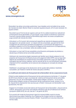 Generalitat i les altres comunitats autònomes i que impedeix amb normalitat el seu accés
als mercats de crèdit. Mentre l’Estat no reverteixi aquesta situació, el FLA serà necessari. En
aquest context:
· És evident que el FLA ha de ser superat, però per fer-ho caldria transformar radicalment
el finançament de la Generalitat, a fi que aquest pugui assolir la suficiència i autonomia
financera imprescindibles perquè la Generalitat pugui exercir les seves competències i
pugui accedir als mercats de crèdit.
· Articularem un FLA social i del coneixement específic per atendre la despesa pendent
de pagament, de caràcter social i en relació amb les universitats, que permeti fer front
al pagament de subvencions pendents de pagament. La priorització del pagament a
proveïdors exigida en el FLA ha endarrerit el pagament de subvencions a la dependència,
ajuts a famílies, a les universitats i altres de caràcter social.
· Articularem un tram del FLA per possibilitar amortitzacions anticipades de préstecs a
elevats tipus d’interès de les comunitats autònomes.
· Arbitrarem els mecanismes legals necessaris per facilitar que el deute subjacent en els
projectes de finançament d’infraestructures amb pagament diferit (PPP), que ja hagi estat
objecte de consolidació en el deute de les comunitats autònomes, pugui ser objecte de
subrogació per part de les mateixes, amb la voluntat de fer-ne una amortització anticipada
mitjançant el FLA i possibilitar així la reducció de la despesa en concepte de càrrega
financera.
· Habilitarem una pròrroga en les devolucions de les quotes dels préstecs i bestretes
concedides per l’Estat en l’àmbit de recerca als parcs científics.
La modificació del sistema de finançament de la Generalitat i de les corporacions locals
L’Estat ha estat deslleial amb el finançament de les administracions territorials. L’1 de gener
de 2014 havia d’entrar en vigor una revisió del sistema de finançament de les comunitats
autònomes, és a dir, de la Generalitat. L’Estat estava obligat a revisar-lo i no ho ha fet.
També estava obligat a revisar el finançament de les corporacions locals, tampoc ho ha
fet. Aquest fet ha representat més recursos per a l’Estat i menys per a la Generalitat i pels
ajuntaments. Per tant:
· Exigirem la immediata revisió del sistema de finançament de la Generalitat i, d’acord amb la
LOFCA, demanarem que es faci amb efectes retroactius des de la finalització de l’anterior
quinquenni (2009-2013), és a dir, des de l’1 de gener de 2014.
En la revisió del model de finançament vigent és imprescindible invertir la injusta
discriminació que pateix Catalunya: Avui Catalunya és el segon territori en capacitat
tributaria (aportació de recursos fiscals a l’Estat) i la penúltima en recursos rebuts (en
termes reals).
 