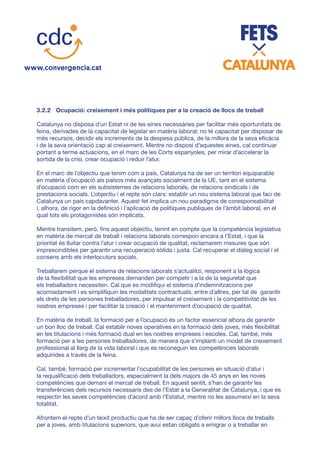 3.2.2	 Ocupació: creixement i més polítiques per a la creació de llocs de treball
Catalunya no disposa d’un Estat ni de les eines necessàries per facilitar més oportunitats de
feina, derivades de la capacitat de legislar en matèria laboral; no té capacitat per disposar de
més recursos, decidir els increments de la despesa pública, de la millora de la seva eficàcia
i de la seva orientació cap al creixement. Mentre no disposi d’aquestes eines, cal continuar
portant a terme actuacions, en el marc de les Corts espanyoles, per mirar d’accelerar la
sortida de la crisi, crear ocupació i reduir l’atur.
En el marc de l’objectiu que tenim com a país, Catalunya ha de ser un territori equiparable
en matèria d’ocupació als països més avançats socialment de la UE, tant en el sistema
d’ocupació com en els subsistemes de relacions laborals, de relacions sindicals i de
prestacions socials. L’objectiu i el repte són clars: establir un nou sistema laboral que faci de
Catalunya un país capdavanter. Aquest fet implica un nou paradigma de coresponsabilitat
i, alhora, de rigor en la definició i l’aplicació de polítiques publiques de l’àmbit laboral, en el
qual tots els protagonistes són implicats.
Mentre transitem, però, fins aquest objectiu, tenint en compte que la competència legislativa
en matèria de mercat de treball i relacions laborals correspon encara a l’Estat, i que la
prioritat és lluitar contra l’atur i crear ocupació de qualitat, reclamarem mesures que són
imprescindibles per garantir una recuperació sòlida i justa. Cal recuperar el diàleg social i el
consens amb els interlocutors socials.
Treballarem perquè el sistema de relacions laborals s’actualitzi, responent a la lògica
de la flexibilitat que les empreses demanden per competir i a la de la seguretat que
els treballadors necessiten. Cal que es modifiqui el sistema d’indemnitzacions per
acomiadament i es simplifiquin les modalitats contractuals, entre d’altres, per tal de garantir
els drets de les persones treballadores, per impulsar el creixement i la competitivitat de les
nostres empreses i per facilitar la creació i el manteniment d’ocupació de qualitat.
En matèria de treball, la formació per a l’ocupació és un factor essencial alhora de garantir
un bon lloc de treball. Cal establir noves operatives en la formació dels joves, més flexibilitat
en les titulacions i més formació dual en les nostres empreses i escoles. Cal, també, més
formació per a les persones treballadores, de manera que s’implanti un model de creixement
professional al llarg de la vida laboral i que es reconeguin les competències laborals
adquirides a través de la feina.
Cal, també, formació per incrementar l’ocupabilitat de les persones en situació d’atur i
la requalificació dels treballadors, especialment la dels majors de 45 anys en les noves
competències que demani el mercat de treball. En aquest sentit, s’han de garantir les
transferències dels recursos necessaris des de l’Estat a la Generalitat de Catalunya, i que es
respectin les seves competències d’acord amb l’Estatut, mentre no les assumeixi en la seva
totalitat.
Afrontem el repte d’un teixit productiu que ha de ser capaç d’oferir millors llocs de treballs
per a joves, amb titulacions superiors, que avui estan obligats a emigrar o a treballar en
 