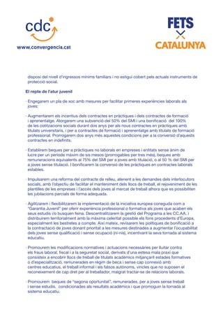 disposi del nivell d’ingressos mínims familiars i no estigui cobert pels actuals instruments de
protecció social.
El repte de l’atur juvenil
· Engegarem un pla de xoc amb mesures per facilitar primeres experiències laborals als
joves:
· Augmentarem els incentius dels contractes en pràctiques i dels contractes de formació
i aprenentatge. Atorgarem una subvenció del 50% del SMI i una bonificació del 100%
de les cotitzacions socials durant dos anys per als nous contractes en pràctiques amb
titulats universitaris, i per a contractes de formació i aprenentatge amb titulats de formació
professional. Prorrogarem dos anys més aquestes condicions per a la conversió d’aquests
contractes en indefinits.
· Establirem beques per a pràctiques no laborals en empreses i entitats sense ànim de
lucre per un període màxim de sis mesos (prorrogables per tres més), beques amb
remuneracions equivalents al 75% del SMI per a joves amb titulació, o al 50 % del SMI per
a joves sense titulació. I bonificarem la conversió de les pràctiques en contractes laborals
estables.
· Impulsarem una reforma del contracte de relleu, atenent a les demandes dels interlocutors
socials, amb l’objectiu de facilitar el manteniment dels llocs de treball, el rejoveniment de les
plantilles de les empreses i l’accés dels joves al mercat de treball alhora que es possibiliten
les jubilacions parcials de forma adequada.
· Agilitzarem i flexibilitzarem la implementació de la iniciativa europea coneguda com a
“Garantia Juvenil” per oferir experiència professional o formativa als joves que acaben els
seus estudis i/o busquen feina. Descentralitzarem la gestió del Programa a les CC.AA. i
distribuirem territorialment amb la màxima celeritat possible els fons procedents d’Europa,
especialment les bestretes a compte. Així mateix, revisarem les polítiques de bonificació a
la contractació de joves donant prioritat a les mesures destinades a augmentar l’ocupabilitat
dels joves sense qualificació i sense ocupació (ni-nis), incentivant la seva tornada al sistema
educatiu.
· Promourem les modificacions normatives i actuacions necessàries per lluitar contra
els fraus laboral, fiscal i a la seguretat social, derivats d’una estesa mala praxi que
consisteix a encobrir llocs de treball de titulats acadèmics mitjançant estades formatives
o d’especialització, remunerades en règim de beca i sense cap connexió amb
centres educatius, el treball informal i els falsos autònoms, vincles que no suposen el
reconeixement de cap dret per al treballador, malgrat tractar-se de relacions laborals.
· Promourem beques de “segona oportunitat”, remunerades, per a joves sense treball
i sense estudis, condicionades als resultats acadèmics i que promoguin la tornada al
sistema educatiu.
 