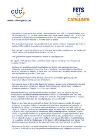 · Que incorpori criteris mediambientals i de sostenibilitat, avui molt poc desenvolupats en la
fiscalitat espanyola. La fiscalitat mediambiental ha de promoure l’energia neta i la reducció
d’emissions. Caldrà adequar aquesta fiscalitat de la mà de les reformes previstes a la UE,
que han de servir per moderar la fiscalitat sobre el treball.
· Que faci créixer la inversió i la capitalització de les petites i mitjanes empreses. Cal reduir el
tractament favorable a l’endeutament versus els fons propis a les empreses.
· Que permeti incrementar els recursos en mans de les famílies, especialment les rendes del
treball, facilitant la recuperació de la demanda interna.
· Que gravi més el capital improductiu i menys el capital productiu.
En aquest sentit, apropar-nos a un sistema fiscal propi és l’opció que maximitzaria els
resultats. Per tant:
· Reclamarem que la Generalitat tingui la titularitat de tots els impostos suportats a
Catalunya, i subsidiàriament i temporal, fins a l’assoliment d’aquest objectiu, que l’Estat
espanyol traspassi o delegui a la Generalitat de Catalunya les competències normatives i de
tots els impostos suportats a Catalunya.
· Farem que sigui l’Agència Tributària de Catalunya la que recapti, gestioni, liquidi i
inspeccioni tots els tributs generats a Catalunya.
· Aconseguirem que la Generalitat disposi de les dades que permetin a la seva administració
tributària garantir un compliment adequat de les obligacions tributàries de ciutadans i
empreses i prevenir o detectar conductes fraudulentes.
Mentre transitem cap a aquest estadi de plena sobirania fiscal, cal afrontar algunes
modificacions de la fiscalitat estatal orientades a definir un sistema fiscal més just, amb
millors capacitats redistributives i, també, més orientat a impulsar el creixement, la creació
d’ocupació i la transformació del model productiu. En aquest sentit:
· Exigirem una major persecució del frau fiscal i de l’economia submergida. Cal avaluar
anualment la magnitud de l’economia submergida i establir estratègies per reduir-la. La
lluita contra el frau no pot limitar-se a enumerar el nombre d’actuacions realitzades per
l’Agència Tributària i la recaptació obtinguda, ja que aquestes sovint recauen en persones
que ja tributen. S’han de dedicar els esforços a reduir la magnitud de l’economia que no
tributa. Cal passar d’una filosofia que penalitza el contribuent i no persegueix el frau a una
que col·labora amb el contribuent i és implacable amb el frau. Cal denunciar i corregir a
fons la situació actual, en la qual tenim els tipus més elevats d’Europa en fiscalitat directa
i la recaptació tributaria més baixa de la UE, després d’Irlanda (que la vol tenir baixa). Això
significa dues coses: ineficiència del sistema tributari i permissivitat amb el frau fiscal.
· Revisarem la fiscalitat que grava l’ocupació: l’Estat espanyol té un gravamen excessiu sobre
l’ocupació. Cal analitzar amb els agents socials la possibilitat de moderar cotitzacions
 