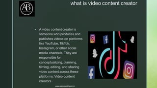 
what is video content creator
▪ A video content creator is
someone who produces and
publishes videos on platforms
like YouTube, TikTok,
Instagram, or other social
media channels. They are
responsible for
conceptualizing, planning,
filming, editing, and sharing
video content across these
platforms. Video content
creators .
www.ashpreetbhasin.in
 
