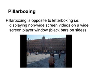 Pillarboxing
Pillarboxing is opposite to letterboxing i.e.
displaying non-wide screen videos on a wide
screen player window (black bars on sides)

 