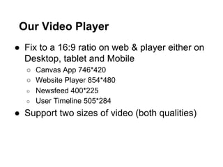 Our Video Player
●  Fix to a 16:9 ratio on web & player either on
Desktop, tablet and Mobile
○  Canvas App 746*420
○  Website Player 854*480
○  Newsfeed 400*225
○  User Timeline 505*284

●  Support two sizes of video (both qualities)

 