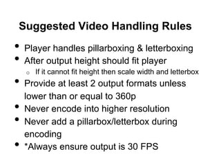 Suggested Video Handling Rules

•  Player handles pillarboxing & letterboxing
•  After output height should fit player
If it cannot fit height then scale width and letterbox
•  Provide at least 2 output formats unless
o 

• 
• 
• 

lower than or equal to 360p
Never encode into higher resolution
Never add a pillarbox/letterbox during
encoding
*Always ensure output is 30 FPS

 