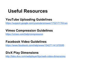 Useful Resources
YouTube Uploading Guidelines
https://support.google.com/youtube/answer/1722171?hl=en

Vimeo Compression Guidelines
https://vimeo.com/help/compression

Facebook Video Guidelines
https://www.facebook.com/help/www/154271141375595

DivX Play Dimensions
http://labs.divx.com/webplayer/tips/web-video-dimensions

 