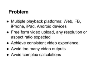 Problem
●  Multiple playback platforms: Web, FB,
iPhone, iPad, Android devices
●  Free form video upload, any resolution or
aspect ratio expected
●  Achieve consistent video experience
●  Avoid too many video outputs
●  Avoid complex calculations

 