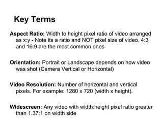 Key Terms
Aspect Ratio: Width to height pixel ratio of video arranged
as x:y - Note its a ratio and NOT pixel size of video. 4:3
and 16:9 are the most common ones
Orientation: Portrait or Landscape depends on how video
was shot (Camera Vertical or Horizontal)
Video Resolution: Number of horizontal and vertical
pixels. For example: 1280 x 720 (width x height).
Widescreen: Any video with width:height pixel ratio greater
than 1.37:1 on width side

 