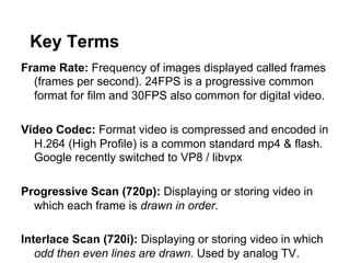 Key Terms
Frame Rate: Frequency of images displayed called frames
(frames per second). 24FPS is a progressive common
format for film and 30FPS also common for digital video.
Video Codec: Format video is compressed and encoded in
H.264 (High Profile) is a common standard mp4 & flash.
Google recently switched to VP8 / libvpx
Progressive Scan (720p): Displaying or storing video in
which each frame is drawn in order.
Interlace Scan (720i): Displaying or storing video in which
odd then even lines are drawn. Used by analog TV.

 