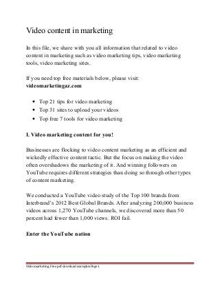 Video content in marketing 
In this file, we share with you all information that related to video 
content in marketing such as video marketing tips, video marketing 
tools, video marketing sites. 
If you need top free materials below, please visit: 
videomarketingaz.com 
· Top 21 tips for video marketing 
· Top 31 sites to upload your videos 
· Top free 7 tools for video marketing 
I. Video marketing content for you! 
Businesses are flocking to video content marketing as an efficient and 
wickedly effective content tactic. But the focus on making the video 
often overshadows the marketing of it. And winning followers on 
YouTube requires different strategies than doing so through other types 
of content marketing. 
We conducted a YouTube video study of the Top 100 brands from 
Interbrand’s 2012 Best Global Brands. After analyzing 200,000 business 
videos across 1,270 YouTube channels, we discovered more than 50 
percent had fewer than 1,000 views. ROI fail. 
Enter the YouTube nation 
Video marketing. Free pdf download examples Page 1 
 