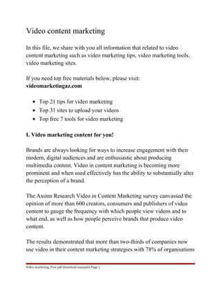 Video content marketing 
In this file, we share with you all information that related to video 
content marketing such as video marketing tips, video marketing tools, 
video marketing sites. 
If you need top free materials below, please visit: 
videomarketingaz.com 
· Top 21 tips for video marketing 
· Top 31 sites to upload your videos 
· Top free 7 tools for video marketing 
I. Video marketing content for you! 
Brands are always looking for ways to increase engagement with their 
modern, digital audiences and are enthusiastic about producing 
multimedia content. Video in content marketing is becoming more 
prominent and when used effectively has the ability to substantially alter 
the perception of a brand. 
The Axonn Research Video in Content Marketing survey canvassed the 
opinion of more than 600 creators, consumers and publishers of video 
content to gauge the frequency with which people view videos and to 
what end, as well as how people perceive brands that produce video 
content. 
The results demonstrated that more than two-thirds of companies now 
use video in their content marketing strategies with 78% of organisations 
Video marketing. Free pdf download examples Page 1 
 