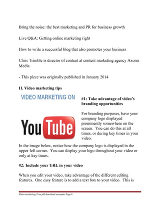 Bring the noise: the best marketing and PR for business growth 
Live Q&A: Getting online marketing right 
How to write a successful blog that also promotes your business 
Chris Trimble is director of content at content marketing agency Axonn 
Media 
- This piece was originally published in January 2014 
II. Video marketing tips 
#1: Take advantage of video’s 
branding opportunities 
For branding purposes, have your 
company logo displayed 
prominently somewhere on the 
screen. You can do this at all 
times, or during key times in your 
video. 
In the image below, notice how the company logo is displayed in the 
upper-left corner. You can display your logo throughout your video or 
only at key times. 
#2: Include your URL in your video 
When you edit your video, take advantage of the different editing 
features. One easy feature is to add a text box to your video. This is 
Video marketing. Free pdf download examples Page 4 
 