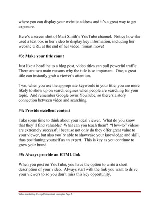 where you can display your website address and it’s a great way to get 
exposure. 
Here’s a screen shot of Mari Smith’s YouTube channel. Notice how she 
used a text box in her video to display key information, including her 
website URL at the end of her video. Smart move! 
#3: Make your title count 
Just like a headline to a blog post, video titles can pull powerful traffic. 
There are two main reasons why the title is so important. One, a great 
title can instantly grab a viewer’s attention. 
Two, when you use the appropriate keywords in your title, you are more 
likely to show up on search engines when people are searching for your 
topic. And remember Google owns YouTube, so there’s a story 
connection between video and searching. 
#4: Provide excellent content 
Take some time to think about your ideal viewer. What do you know 
that they’ll find valuable? What can you teach them? “How-to” videos 
are extremely successful because not only do they offer great value to 
your viewer, but also you’re able to showcase your knowledge and skill, 
thus positioning yourself as an expert. This is key as you continue to 
grow your brand 
#5: Always provide an HTML link 
When you post on YouTube, you have the option to write a short 
description of your video. Always start with the link you want to drive 
your viewers to so you don’t miss this key opportunity. 
Video marketing. Free pdf download examples Page 5 
 