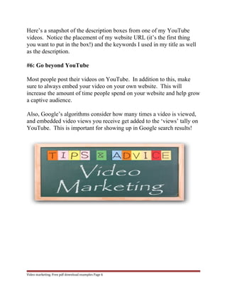 Here’s a snapshot of the description boxes from one of my YouTube 
videos. Notice the placement of my website URL (it’s the first thing 
you want to put in the box!) and the keywords I used in my title as well 
as the description. 
#6: Go beyond YouTube 
Most people post their videos on YouTube. In addition to this, make 
sure to always embed your video on your own website. This will 
increase the amount of time people spend on your website and help grow 
a captive audience. 
Also, Google’s algorithms consider how many times a video is viewed, 
and embedded video views you receive get added to the ‘views’ tally on 
YouTube. This is important for showing up in Google search results! 
Video marketing. Free pdf download examples Page 6 
 