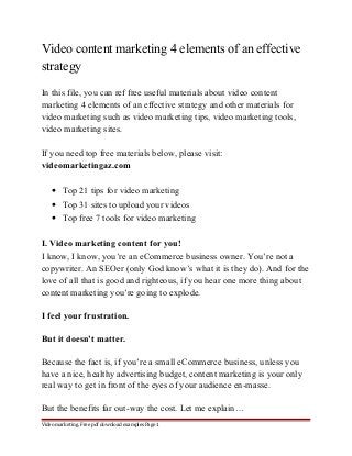 Video content marketing 4 elements of an effective 
strategy 
In this file, you can ref free useful materials about video content 
marketing 4 elements of an effective strategy and other materials for 
video marketing such as video marketing tips, video marketing tools, 
video marketing sites. 
If you need top free materials below, please visit: 
videomarketingaz.com 
· Top 21 tips for video marketing 
· Top 31 sites to upload your videos 
· Top free 7 tools for video marketing 
I. Video marketing content for you! 
I know, I know, you’re an eCommerce business owner. You’re not a 
copywriter. An SEOer (only God know’s what it is they do). And for the 
love of all that is good and righteous, if you hear one more thing about 
content marketing you’re going to explode. 
I feel your frustration. 
But it doesn’t matter. 
Because the fact is, if you’re a small eCommerce business, unless you 
have a nice, healthy advertising budget, content marketing is your only 
real way to get in front of the eyes of your audience en-masse. 
But the benefits far out-way the cost. Let me explain… 
Video marketing. Free pdf download examples Page 1 
 