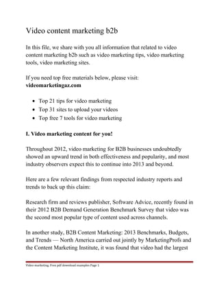 Video content marketing b2b 
In this file, we share with you all information that related to video 
content marketing b2b such as video marketing tips, video marketing 
tools, video marketing sites. 
If you need top free materials below, please visit: 
videomarketingaz.com 
· Top 21 tips for video marketing 
· Top 31 sites to upload your videos 
· Top free 7 tools for video marketing 
I. Video marketing content for you! 
Throughout 2012, video marketing for B2B businesses undoubtedly 
showed an upward trend in both effectiveness and popularity, and most 
industry observers expect this to continue into 2013 and beyond. 
Here are a few relevant findings from respected industry reports and 
trends to back up this claim: 
Research firm and reviews publisher, Software Advice, recently found in 
their 2012 B2B Demand Generation Benchmark Survey that video was 
the second most popular type of content used across channels. 
In another study, B2B Content Marketing: 2013 Benchmarks, Budgets, 
and Trends — North America carried out jointly by MarketingProfs and 
the Content Marketing Institute, it was found that video had the largest 
Video marketing. Free pdf download examples Page 1 
 