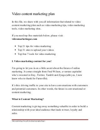 Video content marketing plan 
In this file, we share with you all information that related to video 
content marketing plan such as video marketing tips, video marketing 
tools, video marketing sites. 
If you need top free materials below, please visit: 
videomarketingaz.com 
· Top 21 tips for video marketing 
· Top 31 sites to upload your videos 
· Top free 7 tools for video marketing 
I. Video marketing content for you! 
I’m going to let you in on a little secret about the future of online 
marketing. It comes straight from Fred Wilson, a venture capitalist 
who’s invested in Etsy, Twitter, Tumblr and Zynga (ahh yes, I now 
know who to thank for Farmville). 
It’s this: driving traffic to your site to have conversations with customers 
and potential customers. In other words, the future is conversational or 
content marketing. 
What is Content Marketing? 
Content marketing is giving away something valuable in order to build a 
relationship with your ideal audience that leads to trust, loyalty and 
sales. 
Video marketing. Free pdf download examples Page 1 
 