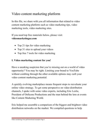 Video content marketing platform 
In this file, we share with you all information that related to video 
content marketing platform such as video marketing tips, video 
marketing tools, video marketing sites. 
If you need top free materials below, please visit: 
videomarketingaz.com 
· Top 21 tips for video marketing 
· Top 31 sites to upload your videos 
· Top free 7 tools for video marketing 
I. Video marketing content for you! 
Have a sneaking suspicion that you’re missing out on a world of video 
opportunity? You may be right. Limiting your brand to YouTube 
without combing through the other available options may curb your 
video content marketing potential. 
A quickly evolving marketplace means frequent stops to reevaluate your 
online video strategy. To get some perspective on video distribution 
channels, I spoke with some video experts, including Eric Leslie, 
President of OnScene Productions and the man behind the lens at events 
like Content Marketing World. 
Eric helped me assemble a comparison of the biggest and brightest video 
distribution networks on the market. We compiled questions to help 
Video marketing. Free pdf download examples Page 1 
 