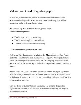 Video content marketing white paper 
In this file, we share with you all information that related to video 
content marketing white paper such as video marketing tips, video 
marketing tools, video marketing sites. 
If you need top free materials below, please visit: 
videomarketingaz.com 
· Top 21 tips for video marketing 
· Top 31 sites to upload your videos 
· Top free 7 tools for video marketing 
I. Video marketing content for you! 
As Senior Vice President of Marketing for MasterControl, Curt Porritt 
leads the content marketing charge at his company. White papers have 
taken center stage at MasterControl, a B2B company that works with 
pharmaceutical, biotechnology, and related organizations on compliance 
issues. 
It took some time, but Curt and his team of writers have put together a 
massive library of content that positions MasterControl as a standout in 
its industry. It hasn’t always been smooth sailing, either — but it’s often 
a long road to success. 
Curt sat down with the Content Marketing Institute to discuss his 
organization’s white-paper success and share how testing has helped 
drive content choices. 
Video marketing. Free pdf download examples Page 1 
 