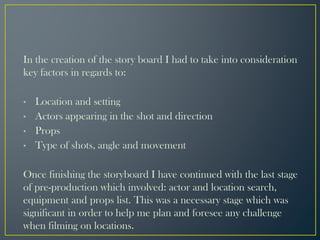 In the creation of the story board I had to take into consideration
key factors in regards to:
• Location and setting
• Actors appearing in the shot and direction
• Props
• Type of shots, angle and movement
Once finishing the storyboard I have continued with the last stage
of pre-production which involved: actor and location search,
equipment and props list. This was a necessary stage which was
significant in order to help me plan and foresee any challenge
when filming on locations.
 