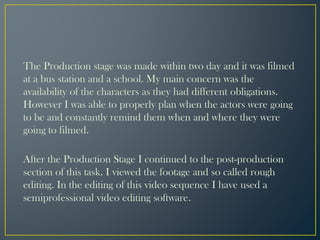 The Production stage was made within two day and it was filmed
at a bus station and a school. My main concern was the
availability of the characters as they had different obligations.
However I was able to properly plan when the actors were going
to be and constantly remind them when and where they were
going to filmed.
After the Production Stage I continued to the post-production
section of this task. I viewed the footage and so called rough
editing. In the editing of this video sequence I have used a
semiprofessional video editing software.
 