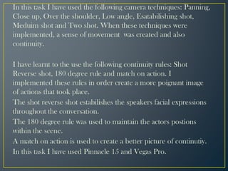 In this task I have used the following camera techniques: Panning,
Close up, Over the shoulder, Low angle, Esatabilishing shot,
Meduim shot and Two shot. When these techniques were
implemented, a sense of movement was created and also
continuity.
I have learnt to the use the following continuity rules: Shot
Reverse shot, 180 degree rule and match on action. I
implemented these rules in order create a more poignant image
of actions that took place.
The shot reverse shot estabilishes the speakers facial expressions
throughout the conversation.
The 180 degree rule was used to maintain the actors postions
within the scene.
A match on action is used to create a better picture of continutiy.
In this task I have used Pinnacle 15 and Vegas Pro.
 