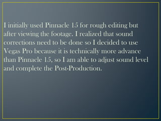 I initially used Pinnacle 15 for rough editing but
after viewing the footage. I realized that sound
corrections need to be done so I decided to use
Vegas Pro because it is technically more advance
than Pinnacle 15, so I am able to adjust sound level
and complete the Post-Production.
 
