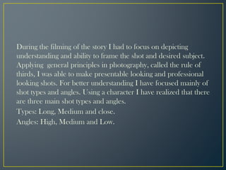 During the filming of the story I had to focus on depicting
understanding and ability to frame the shot and desired subject.
Applying general principles in photography, called the rule of
thirds, I was able to make presentable looking and professional
looking shots. For better understanding I have focused mainly of
shot types and angles. Using a character I have realized that there
are three main shot types and angles.
Types: Long, Medium and close.
Angles: High, Medium and Low.
 