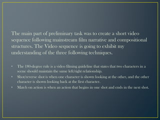 The main part of preliminary task was to create a short video
sequence following mainstream film narrative and compositional
structures. The Video sequence is going to exhibit my
understanding of the three following techniques.
• The 180-degree rule is a video filming guideline that states that two characters in a
scene should maintain the same left/right relationship.
• Shot/reverse shot is when one character is shown looking at the other, and the other
character is shown looking back at the first character.
• Match on action is when an action that begins in one shot and ends in the next shot.
 